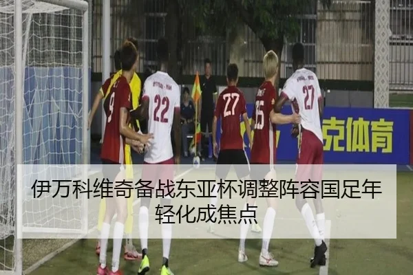 伊万科维奇备战东亚杯调整阵容国足年轻化成焦点