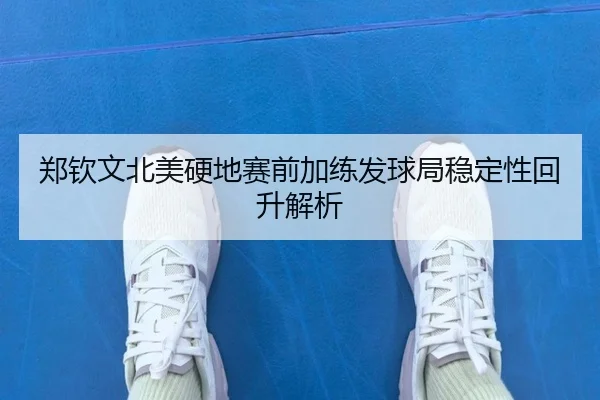 郑钦文北美硬地赛前加练发球局稳定性回升解析
