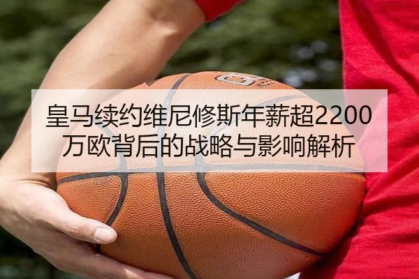 皇马续约维尼修斯年薪超2200万欧背后的战略与影响解析