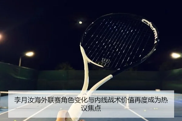 李月汝海外联赛角色变化与内线战术价值再度成为热议焦点